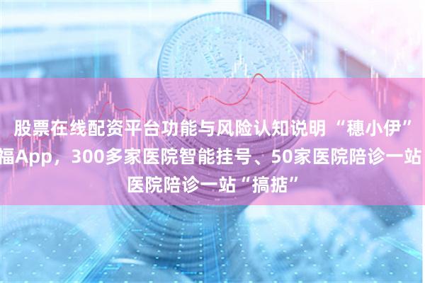 股票在线配资平台功能与风险认知说明 “穗小伊”入驻阿福App，300多家医院智能挂号、50家医院陪诊一站“搞掂”