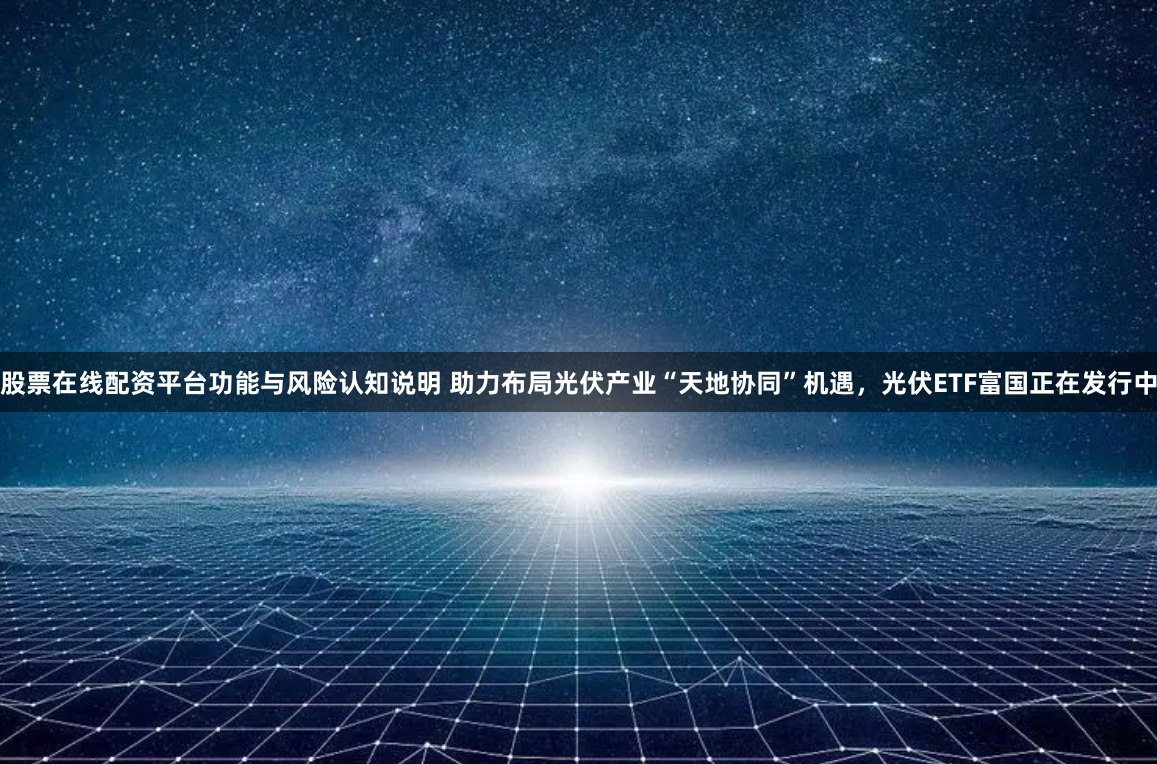 股票在线配资平台功能与风险认知说明 助力布局光伏产业“天地协同”机遇，光伏ETF富国正在发行中