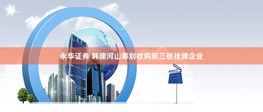 永华证券 韩建河山筹划收购新三板挂牌企业