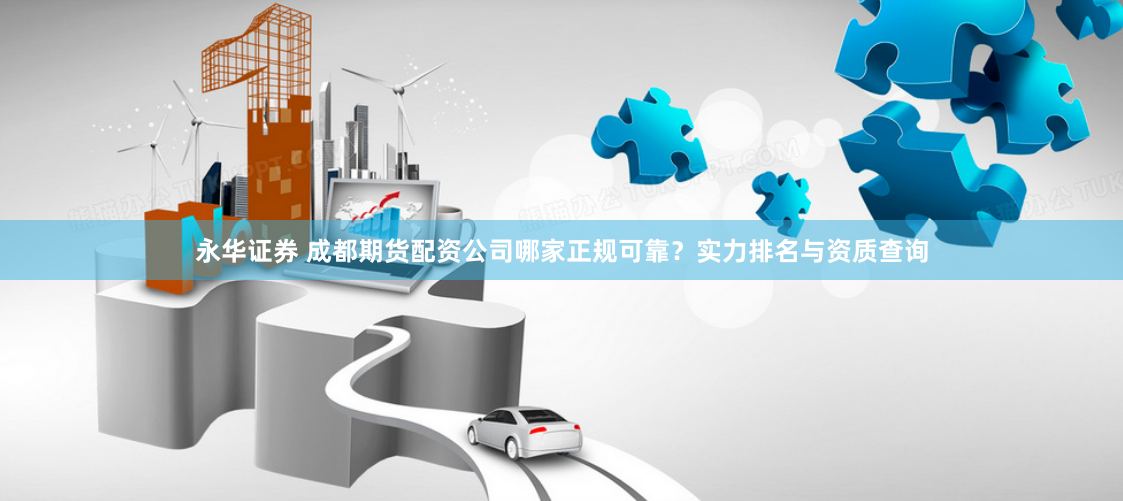 永华证券 成都期货配资公司哪家正规可靠？实力排名与资质查询