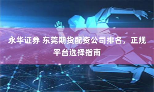 永华证券 东莞期货配资公司排名，正规平台选择指南