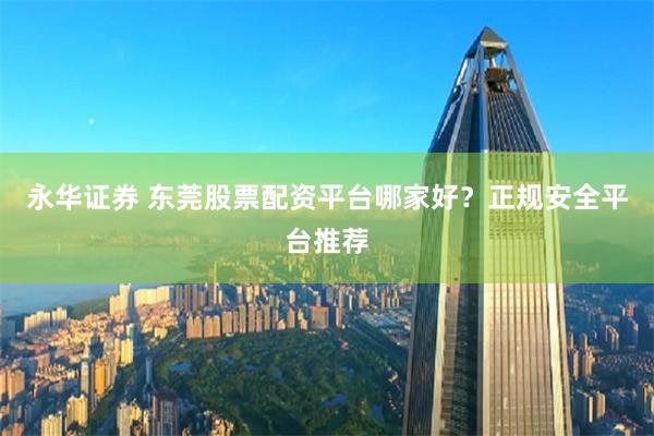 永华证券 东莞股票配资平台哪家好？正规安全平台推荐
